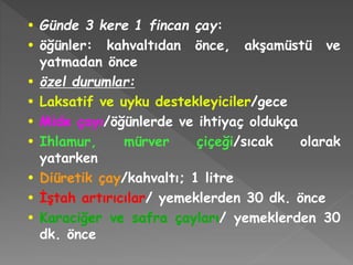 • Günde 3 kere 1 fincan çay:
• öğünler: kahvaltıdan önce, akşamüstü ve
yatmadan önce
• özel durumlar:
• Laksatif ve uyku destekleyiciler/gece
• Mide çayı/öğünlerde ve ihtiyaç oldukça
• Ihlamur, mürver çiçeği/sıcak olarak
yatarken
• Diüretik çay/kahvaltı; 1 litre
• İştah artırıcılar/ yemeklerden 30 dk. önce
• Karaciğer ve safra çayları/ yemeklerden 30
dk. önce
 