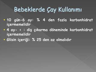 Bebeklerde Çay Kullanımı
• 10 gün-6 ay: % 4 den fazla karbonhidrat
içermemelidir
• 4 ay- < : diş çıkarma döneminde karbonhidrat
içermemelidir
• Glisin içeriği: % 25 den az olmalıdır
 