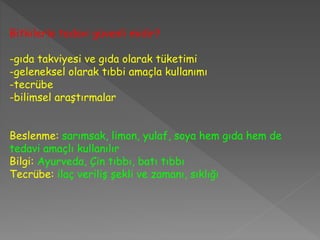 Bitkilerle tedavi güvenli midir?
-gıda takviyesi ve gıda olarak tüketimi
-geleneksel olarak tıbbi amaçla kullanımı
-tecrübe
-bilimsel araştırmalar
Beslenme: sarımsak, limon, yulaf, soya hem gıda hem de
tedavi amaçlı kullanılır
Bilgi: Ayurveda, Çin tıbbı, batı tıbbı
Tecrübe: ilaç veriliş şekli ve zamanı, sıklığı
 