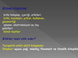 Bilimsel Araştırma
-bitki kimyası, içeriği, etkileri
-bitki, kısımları, etkisi, kullanımı,
güvenirliği
-işleme: ekstraksiyon ve ilaç
şekilleri
-klinik testler
Bitkiler nasıl etki eder?
Terapötik etkili aktif bileşenler
Ihlamur: uçucu yağ, müsilaj flavonoit ve fenolik bileşikle
 