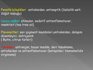 Fenolik bileşikler: antioksidan, antiseptik (Salisilik asit;
Söğüt kabuğu)
Uçucu yağlar: stimulan, sedatif antienflamatuvar,
insektisit (tea tree oil)
Flavonoitler: sarı pigment maddeleri,antioksidan, dolaşım
düzenleyici, östrojenik
( Rutin, citrus türleri)
Tanenler: astrenjan, boyar madde, deri tabaklama,
antioksidan ve antienflamatuvar (kateşinler; Hamamelidis
virginiana)
 