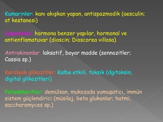 Kumarinler: kanı akışkan yapan, antispazmodik (aesculin;
at kestanesi)
Saponinler: hormona benzer yapılar, hormonal ve
antienflamatuvar (dioscin; Dioscorea villosa)
Antrakinonlar: laksatif, boyar madde (sennozitler;
Cassia sp.)
Kardiyak glikozitler: Kalbe etkili, toksik (dgitoksin,
digital glikozitleri)
Polisakkaritler: demülsan, mukozada yumuşatıcı, immün
sistem güçlendirici (müsilaj, beta glukanlar; hatmi,
saccharomyces sp.)
 