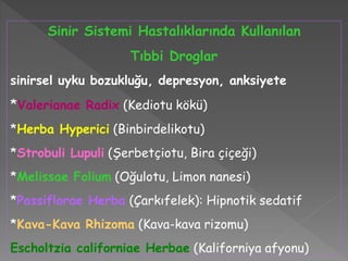 Sinir Sistemi Hastalıklarında Kullanılan
Tıbbi Droglar
sinirsel uyku bozukluğu, depresyon, anksiyete
*Valerianae Radix (Kediotu kökü)
*Herba Hyperici (Binbirdelikotu)
*Strobuli Lupuli (Şerbetçiotu, Bira çiçeği)
*Melissae Folium (Oğulotu, Limon nanesi)
*Passiflorae Herba (Çarkıfelek): Hipnotik sedatif
*Kava-Kava Rhizoma (Kava-kava rizomu)
Escholtzia californiae Herbae (Kaliforniya afyonu)
 