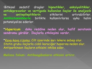 *Bitkisel sedatif droglar hipnotikler, anksiyolitikler,
antidepresanlar ve vertigoda kullanılan ilaçlar ile analjezik
ve antiepileptiklerin etkilerini artırabilirler.
Antihistaminiklerle birlikte kullanılırlarsa uyku halini
potansiyalize ederler.
*Hypericum doku reddine neden olur, hafif serotonin
sendromu görülür. İlaçlarla etkileşimi vardır.
*Kava-kava rizomu: Cilt üzerinde sarı lekere sebep olur.
Statin grubu ilaçlarla ciddi karaciğer hasarına neden olur.
Antiparkinson ilaçların etkisini inhibe eder.
Melissa folium: Antikoagülanların etkisini artırır.
 