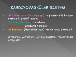 KARDİYOVASKÜLER SİSTEM
 Alıç (Hawthorn; Crataegus sp.): Kalp yetmezliği koroner
yetmezlik, pozitif inotrop
 Sarımsak (Garlic): ateroskleroz
 Ginkgo biloba: periferal tıkanıklık
 At Kestanesi (Horsechest nut): kronik venöz yetmezlik
 Myokardial yetmezlik: Digital glikozitleri, terapötik doz
aralığı dar
 