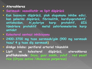  Ateroskleroz
 Sarımsak: vazodilatör ve lipit düşürücü
 Kan basıncını düşürücü, plak oluşumunu inhibe edici,
kan şekerini düşürücü, fibrinolitik, kardiyoprotektif,
antioksidan, H.pyloriye karşı protektif, GİS
tümörlere protektif metal zehirlenmelerine karşı
antidot
 Kolesterol sentezi inhibisyonu
 2400-3700 mg taze sarımsak/gün (900 mg sarımsak
tozu/ 4 g taze diş sarımsak)
 Ginkgo biloba: periferal arteriel tıkanıklık
 Lipit ve kolesterol düşürücü, ateroskleroz
profilaksisinde: Soya, guar zamkı, yulaf , red yeast
rice (Oryza sativa /Monascus purpereus)
 