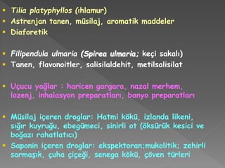  Tilia platyphyllos (ıhlamur)
 Astrenjan tanen, müsilaj, aromatik maddeler
 Diaforetik
 Filipendula ulmaria (Spirea ulmaria; keçi sakalı)
 Tanen, flavonoitler, salisilaldehit, metilsalisilat
 Uçucu yağlar : haricen gargara, nazal merhem,
lozenj, inhalasyon preparatları, banyo preparatları
 Müsilaj içeren droglar: Hatmi kökü, izlanda likeni,
sığır kuyruğu, ebegümeci, sinirli ot (öksürük kesici ve
boğazı rahatlatıcı)
 Saponin içeren droglar: ekspektoran;mukolitik; zehirli
sarmaşık, çuha çiçeği, senega kökü, çöven türleri
 