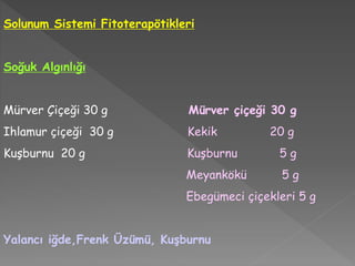 Solunum Sistemi Fitoterapötikleri
Soğuk Algınlığı
Mürver Çiçeği 30 g Mürver çiçeği 30 g
Ihlamur çiçeği 30 g Kekik 20 g
Kuşburnu 20 g Kuşburnu 5 g
Meyankökü 5 g
Ebegümeci çiçekleri 5 g
Yalancı iğde,Frenk Üzümü, Kuşburnu
 