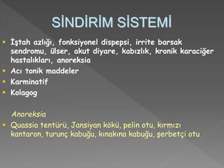 SİNDİRİM SİSTEMİ
 İştah azlığı, fonksiyonel dispepsi, irrite barsak
sendromu, ülser, akut diyare, kabızlık, kronik karaciğer
hastalıkları, anoreksia
 Acı tonik maddeler
 Karminatif
 Kolagog
Anoreksia
 Quassia tentürü, Jansiyan kökü, pelin otu, kırmızı
kantaron, turunç kabuğu, kınakına kabuğu, şerbetçi otu
 