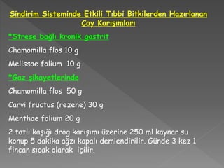 Sindirim Sisteminde Etkili Tıbbi Bitkilerden Hazırlanan
Çay Karışımları
*Strese bağlı kronik gastrit
Chamomilla flos 10 g
Melissae folium 10 g
*Gaz şikayetlerinde
Chamomilla flos 50 g
Carvi fructus (rezene) 30 g
Menthae folium 20 g
2 tatlı kaşığı drog karışımı üzerine 250 ml kaynar su
konup 5 dakika ağzı kapalı demlendirilir. Günde 3 kez 1
fincan sıcak olarak içilir.
 