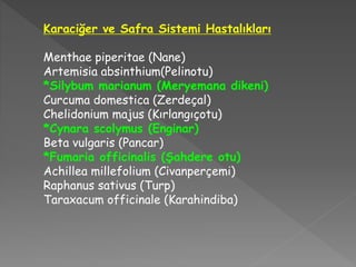 Karaciğer ve Safra Sistemi Hastalıkları
Menthae piperitae (Nane)
Artemisia absinthium(Pelinotu)
*Silybum marianum (Meryemana dikeni)
Curcuma domestica (Zerdeçal)
Chelidonium majus (Kırlangıçotu)
*Cynara scolymus (Enginar)
Beta vulgaris (Pancar)
*Fumaria officinalis (Şahdere otu)
Achillea millefolium (Civanperçemi)
Raphanus sativus (Turp)
Taraxacum officinale (Karahindiba)
 