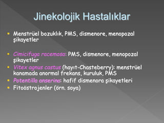 Jinekolojik Hastalıklar
 Menstrüel bozuklık, PMS, dismenore, menopozal
şikayetler
 Cimicifuga racemosa: PMS, dismenore, menopozal
şikayetler
 Vitex agnus castus (hayıt-Chasteberry): menstrüel
kanamada anormal frekans, kuruluk, PMS
 Potentilla anserina: hafif dismenora şikayetleri
 Fitoöstrojenler (örn. soya)
 