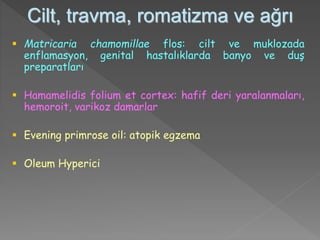 Cilt, travma, romatizma ve ağrı
 Matricaria chamomillae flos: cilt ve muklozada
enflamasyon, genital hastalıklarda banyo ve duş
preparatları
 Hamamelidis folium et cortex: hafif deri yaralanmaları,
hemoroit, varikoz damarlar
 Evening primrose oil: atopik egzema
 Oleum Hyperici
 