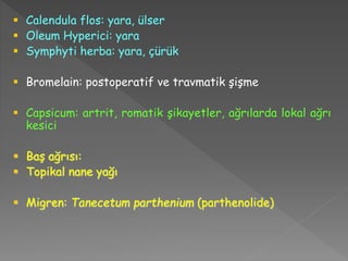  Calendula flos: yara, ülser
 Oleum Hyperici: yara
 Symphyti herba: yara, çürük
 Bromelain: postoperatif ve travmatik şişme
 Capsicum: artrit, romatik şikayetler, ağrılarda lokal ağrı
kesici
 Baş ağrısı:
 Topikal nane yağı
 Migren: Tanecetum parthenium (parthenolide)
 