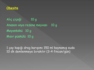Obesite
Alıç çiçeği 10 g
Anason veya rezene meyvası 10 g
Meyankökü 10 g
Mısır püskülü 10 g
1 çay kaşığı drog karışımı 150 ml kaynamış suda
10 dk demlenmeye bırakılır (3-4 fincan/gün)
 