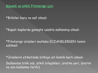 Güvenli ve etkili Fitoterapi için:
*Bitkiler kuru ve saf olmalı
*Kapalı kaplarda güneşte uzakta saklanmış olmalı
*Fitoterapi ürünleri mutlaka ECZANELERDEN temin
edilmeli
*Ürünlerin etiketinde bitkiye ait kimlik kartı olmalı
(kullanılan bitki adı, etkili bileşikleri, üretim yeri, üretim
ve son kullanma tarihi)
 
