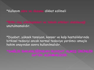 *Kullanım süre ve dozuna dikkat edilmeli
*Bitki-ilaç etkileşimleri ve toksik etkileri olabileceği
unutulmamalıdır.
*Diyabet, yüksek tansiyon, kanser ve kalp hastalıklarında
bitkisel tedaviyi ancak normal tedaviye yardımcı amaçla
hekim onayından sonra kullanılmalıdır.
*SAĞLIK BAKANLIĞINDAN RUHSAT ALMIŞ ÜRÜNLER
SATIN ALINMALIDIR.
 