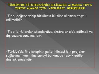 TÜRKİYE’DE FİTOTERAPİNİN GELİŞMESİ ve Modern TIPTA
YERİNİ ALMASI İÇİN YAPILMASI GEREKENLER
-Tıbbi değere sahip bitkilerin kültüre alınması teşvik
edilmelidir.
-Tıbbi bitkilerden standardize ekstreler elde edilmeli ve
dış pazara sunulmalıdır.
-Türkiye’de fitoterapinin geliştirilmesi için projeler
sağlanmalı, yerli ilaç sanayi bu konuda teşvik edilip
desteklenmelidir.
 