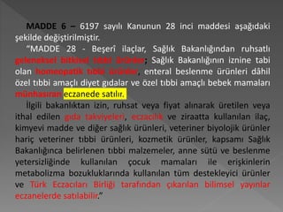 MADDE 6 – 6197 sayılı Kanunun 28 inci maddesi aşağıdaki
şekilde değiştirilmiştir.
“MADDE 28 - Beşerî ilaçlar, Sağlık Bakanlığından ruhsatlı
geleneksel bitkisel tıbbi ürünler; Sağlık Bakanlığının iznine tabi
olan homeopatik tıbbi ürünler, enteral beslenme ürünleri dâhil
özel tıbbi amaçlı diyet gıdalar ve özel tıbbi amaçlı bebek mamaları
münhasıran eczanede satılır.
İlgili bakanlıktan izin, ruhsat veya fiyat alınarak üretilen veya
ithal edilen gıda takviyeleri, eczacılık ve ziraatta kullanılan ilaç,
kimyevi madde ve diğer sağlık ürünleri, veteriner biyolojik ürünler
hariç veteriner tıbbi ürünleri, kozmetik ürünler, kapsamı Sağlık
Bakanlığınca belirlenen tıbbi malzemeler, anne sütü ve beslenme
yetersizliğinde kullanılan çocuk mamaları ile erişkinlerin
metabolizma bozukluklarında kullanılan tüm destekleyici ürünler
ve Türk Eczacıları Birliği tarafından çıkarılan bilimsel yayınlar
eczanelerde satılabilir.”
 