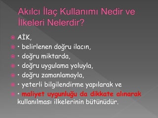  AİK,
 • belirlenen doğru ilacın,
 • doğru miktarda,
 • doğru uygulama yoluyla,
 • doğru zamanlamayla,
 • yeterli bilgilendirme yapılarak ve
 • maliyet uygunluğu da dikkate alınarak
kullanılması ilkelerinin bütünüdür.
 