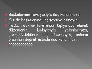  Başkalarının tavsiyesiyle ilaç kullanmayın.
 Siz de başkalarına ilaç tavsiye etmeyin.
 Tedavi, doktor tarafından kişiye özel olarak
düzenlenir. Dolayısıyla yakınlarınıza,
çevrenizdekilere ilaç önermeyin, onların
önerileri doğrultusunda ilaç kullanmayın.
 ????????????
 