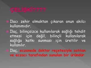  İlacı zehir olmaktan çıkaran onun akılcı
kullanımıdır.
 İlaç, bilinçsizce kullanılarak sağlığı tehdit
etmesi için değil, bilinçli kullanılarak
sağlığa katkı sunması için üretilir ve
kullanılır.
 İlaç, eczanede doktor reçetesiyle satılan
ve eczacı tarafından sunulan bir üründür
 