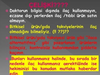  Doktorun bilgisi dışında ilaç kullanmayın,
eczane dışı yerlerden ilaç /tıbbi ürün satın
almayın.
 Bitkisel ürün/gıda takviyelerinin ilaç
olmadığını bilmeliyiz. (!! ??)??
 Bitkisel ürün/gıda takviyesi ürün gibi “ilaca
alternatifmiş” gibi pazarlanan ürünlerin
bilinçsiz, kontrolsüz kullanımından şiddetle
kaçının.
 Bunları kullanmanız halinde, bu sırada bir
nedenle ilaç kullanmanız gerektiğinde ise
hekiminizi bu konudan mutlaka haberdar
ÇELİŞKİ????
 