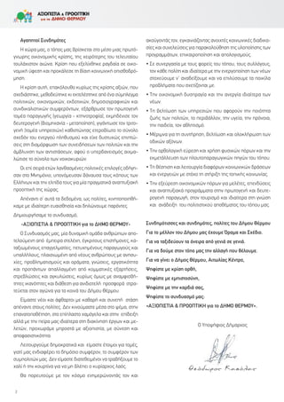 Αγαπητοί Συνδημότες
Η χώρα μας, ο τόπος μας βρίσκεται στο μέσο μιας πρωτό-
γνωρης οικονομικής κρίσης, της χειρότερης του τελευταίου
τουλάχιστον αιώνα. Κρίση που εξελίχθηκε ραγδαία σε οικο-
νομική ύφεση και προκάλεσε τη βίαιη κοινωνική οπισθοδρό-
μηση.
Η κρίση αυτή, επακόλουθο κυρίως της κρίσης αξιών, που
σχεδιάστηκε, μεθοδεύτηκε κι εκτελέστηκε από ένα σύμπλεγμα
πολιτικών, οικονομικών, εκδοτικών, δημοσιογραφικών και
συνδικαλιστικών συμφερόντων, εξάρθρωσε τον πρωτογενή
τομέα παραγωγής (γεωργία - κτηνοτροφία), εκμηδένισε τον
δευτερογενή (βιομηχανία - μεταποίηση), γιγάντωσε τον τριτο-
γενή (τομέα υπηρεσιών) καθιστώντας ετεροβίωτο το σύνολο
σχεδόν του ενεργού πληθυσμού και είχε δυστυχώς επιπτώ-
σεις στη διαμόρφωση των συνειδήσεων των πολιτών και την
άμβλυνση των αντιστάσεων, αφού ο υπερδανεισμός αιχμα-
λώτισε το σύνολο των νοικοκυριών.
Οι επί σειρά ετών λανθασμένες πολιτικές επιλογές οδήγη-
σαν στο Μνημόνιο, υπονόμευσαν βάναυσα τους κόπους των
Ελλήνων και την ελπίδα τους για μία πραγματικά αναπτυξιακή
προοπτική της χώρας.
Απέναντι σ’ αυτά τα δεδομένα, ως πολίτες, κινητοποιηθή-
καμε με ιδιαίτερη ευαισθησία και δηλώνουμε παρόντες.
Δημιουργήσαμε το συνδυασμό,
«ΑΞΙΟΠΙΣΤΙΑ & ΠΡΟΟΠΤΙΚΗ για το ΔΗΜΟ ΘΕΡΜΟΥ»
Ο Συνδυασμός μας, μία δυναμική ομάδα ανθρώπων απο-
τελούμενη από έμπειρα στελέχη, έγκριτους επιστήμονες, κα-
ταξιωμένους επαγγελματίες, πετυχημένους παραγωγούς και
υπαλλήλους, πλαισιωμένη από νέους ανθρώπους με ανησυ-
χίες, προβληματισμούς και οράματα, γνώσεις, εργατικότητα
και προπάντων απαλλαγμένη από κομματικές εξαρτήσεις,
στρεβλώσεις και αγκυλώσεις, κυρίως όμως με αναμφισβή-
τητες ικανότητες και διάθεση για ανιδιοτελή προσφορά στρα-
τεύεται στον αγώνα για τα κοινά του Δήμου Θέρμου.
Είμαστε νέοι και άφθαρτοι με καθαρή και συνεπή στάση
απέναντι στους πολίτες. Δεν κινούμαστε μέσα στο ψέμα, στην
επανατοποθέτηση, στο επίπλαστο χαμόγελο και στην επίδειξη
αλλά με την πείρα μας ιδιαίτερα στη διακίνηση έργων και με-
λετών, προχωράμε μπροστά με αξιοπιστία, με σύνεση και
αποφασιστικότητα.
Λειτουργούμε δημοκρατικά και είμαστε έτοιμοι για τομές,
γιατί μας ενδιαφέρει το δημόσιο συμφέρον, το συμφέρον των
συμπολιτών μας. Δεν είμαστε διατεθειμένοι να τραβήξουμε το
χαλί ή την κουρτίνα για να μη βλέπει ο κυρίαρχος λαός.
Θα πορευτούμε με τον κόσμο ενημερώνοντάς τον και
ακούγοντάς τον, εγκαινιάζοντας ανοιχτές κοινωνικές διαδικα-
σίες και συνελεύσεις για παρακολούθηση της υλοποίησης των
προγραμμάτων, επικαιροποίηση και απολογισμούς.
• Σε συνεργασία με τους φορείς του τόπου, τους συλλόγους,
τον κάθε πολίτη και ιδιαίτερα με την ενεργοποίηση των νέων
στοχεύουμε ν' αναδείξουμε και να επιλύσουμε τα ποικίλα
προβλήματα που σχετίζονται με:
• Την οικονομική δυσπραγία και την ανεργία ιδιαίτερα των
νέων.
• Τη βελτίωση των υπηρεσιών που αφορούν την ποιότητα
ζωής των πολιτών, το περιβάλλον, την υγεία, την πρόνοια,
την παιδεία, τον αθλητισμό.
• Μέριμνα για τη συντήρηση, βελτίωση και ολοκλήρωση των
οδικών αξόνων.
• Την ορθολογική εύρεση και χρήση φυσικών πόρων και την
εκμετάλλευση των πλουτοπαραγωγικών πηγών του τόπου.
• Τη θέσπιση και λειτουργία διαφόρων κοινωνικών δράσεων
και ενεργειών με στόχο τη στήριξη της τοπικής κοινωνίας.
• Την εξεύρεση οικονομικών πόρων για μελέτες, επενδύσεις
και αναπτυξιακά προγράμματα στην πρωτογενή και δευτε-
ρογενή παραγωγή, στον τουρισμό και ιδιαίτερα στη γνώση
και ανάδειξη του πολιτιστικού αποθέματος του τόπου μας.
Συνδημότισσες και συνδημότες, πολίτες του Δήμου Θέρμου
Για το μέλλον του Δήμου μας έχουμε Όραμα και Σχέδιο.
Για να ταξιδεύουν τα όνειρα από γενιά σε γενιά.
Για να δούμε στον τόπο μας την αλλαγή που θέλουμε.
Για να γίνει ο Δήμος Θέρμου, Αιτωλίας Κέντρο,
Ψηφίστε με κρίση ορθή,
Ψηφίστε με εμπιστοσύνη,
Ψηφίστε με την καρδιά σας,
Ψηφίστε το συνδυασμό μας:
«ΑΞΙΟΠΙΣΤΙΑ & ΠΡΟΟΠΤΙΚΗ για το ΔΗΜΟ ΘΕΡΜΟΥ».
2
Ο Υποψήφιος Δήμαρχος
Θεόδωρος Κασόλας
 