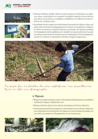 • Διαχείριση αδρανών (μπάζα). Πλήρης κεντρικός έλεγχος της διαχείρισης των αδρα-
νών υλικών, καταπολέμηση της πειρατικής εναπόθεσης αδρανών υλικών αλλά και
σκουπιδιών που ρυπαίνουν το περιβάλλον, προσβάλλουν την αισθητική και είναι επι-
κίνδυνα για τη δημόσια υγεία.
• Εγκατάσταση (αν δεν υπάρχει) και αποτελεσματική λειτουργία στην έδρα του Δήμου κατ’
αρχάς, αλλά και στα Κοινοτικά διαμερίσματα στη συνέχεια, των απαραίτητων υποδομών
των Νέων Τεχνολογιών που θα διευκολύνουν τους δημότες, θα παρέχουν ελεύθερα
την πληροφόρηση και θα συμβάλλουν στην προβολή της περιοχής αλλά και στη μείωση
του κόστους επικοινωνίας των δημοτών και των επαγγελματιών. Είναι τα ασύρματα δί-
κτυα Wi-Fi, το Internet, το ηλεκτρονικό marketing, η δωρεάν τηλεφωνία κ.α.
4.΄Υδρευση
• Μέριμνα για επάρκεια πόσιμου νερού σ’ όλα τα Δημοτικά διαμερίσματα και πρόβλεψη
εναλλακτικών δρόμων υδροδότησής τους.
• Έλεγχος ποιότητας νερού και του κόστους λειτουργίας των δικτύων ύδρευσης.
• Αποτελεσματικός τρόπος λειτουργίας των αντλιοστασίων και των δικτύων ύδρευσης,
με την αξιοποίηση των δυνατοτήτων που παρέχουν τα νέα συστήματα λειτουργίας των
και οι Νέες Τεχνολογίες της Πληροφορικής και των επικοινωνιών.
4
Το παρόν και το μέλλον δεν είναι επιμήκυνση του παρελθόντος.
Έχει τη δική του φυσιογνωμία.
 