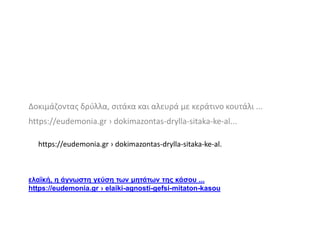 ελαϊκή, η άγνωστη γεύση των μητάτων της κάσου ...
https://eudemonia.gr › elaiki-agnosti-gefsi-mitaton-kasou
Δοκιμάζοντας δρύλλα, σιτάκα και αλευρά με κεράτινο κουτάλι ...
https://eudemonia.gr › dokimazontas-drylla-sitaka-ke-al...
https://eudemonia.gr › dokimazontas-drylla-sitaka-ke-al.
 