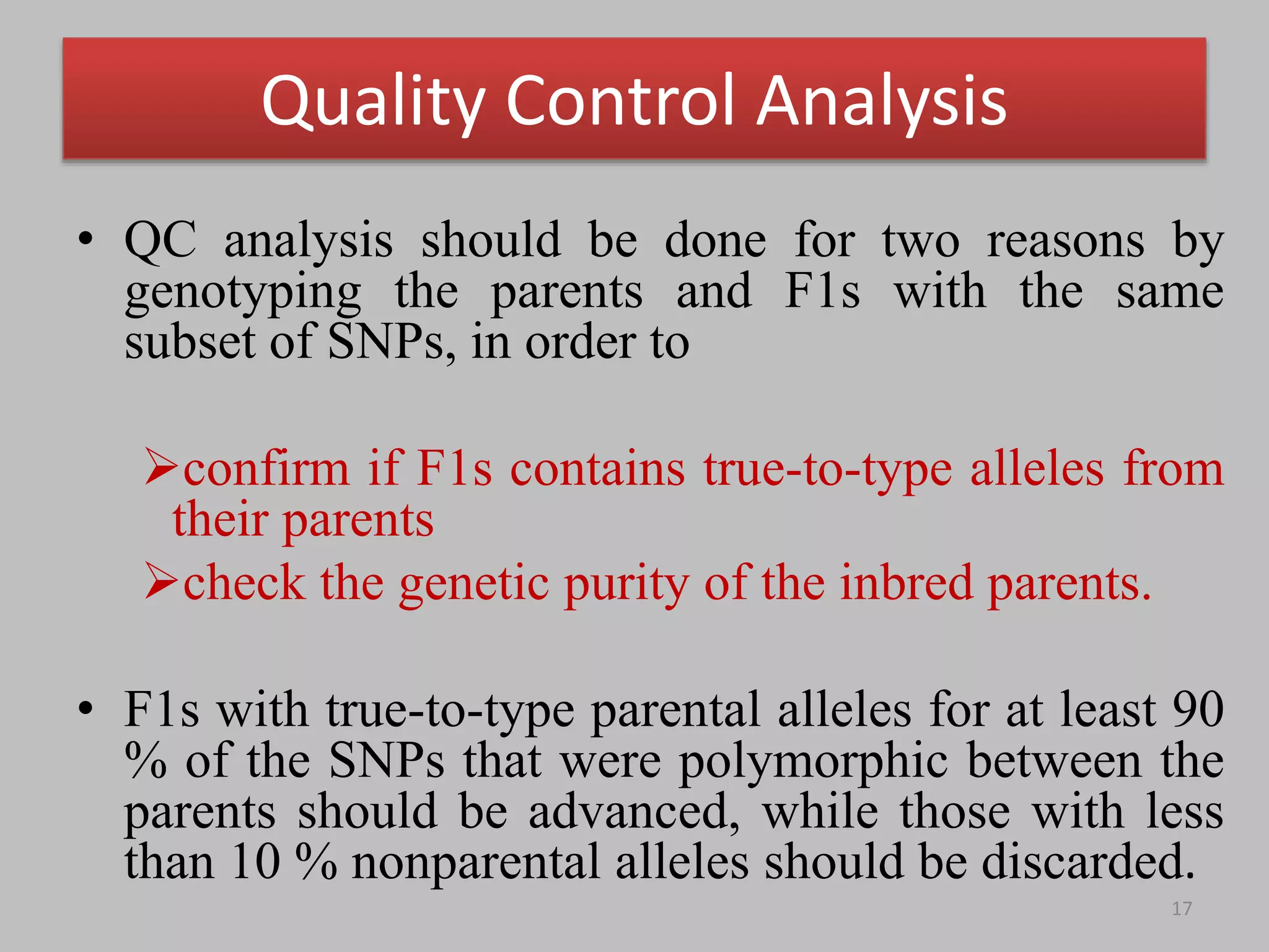 Quality Control Analysis
• QC analysis should be done for two reasons by
genotyping the parents and F1s with the same
subset of SNPs, in order to
confirm if F1s contains true-to-type alleles from
their parents
check the genetic purity of the inbred parents.
• F1s with true-to-type parental alleles for at least 90
% of the SNPs that were polymorphic between the
parents should be advanced, while those with less
than 10 % nonparental alleles should be discarded.
17
 