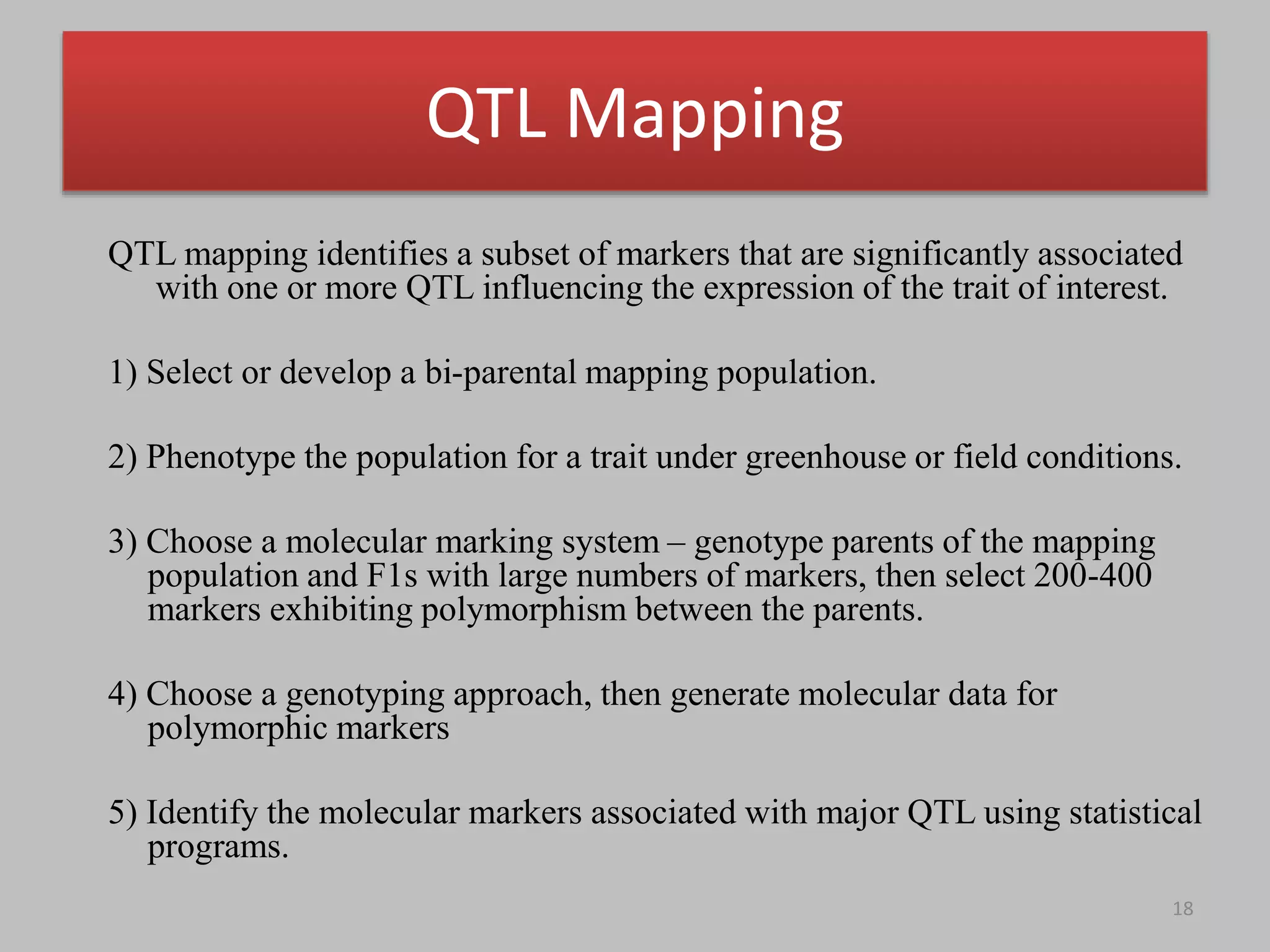QTL Mapping
QTL mapping identifies a subset of markers that are significantly associated
with one or more QTL influencing the expression of the trait of interest.
1) Select or develop a bi-parental mapping population.
2) Phenotype the population for a trait under greenhouse or field conditions.
3) Choose a molecular marking system – genotype parents of the mapping
population and F1s with large numbers of markers, then select 200-400
markers exhibiting polymorphism between the parents.
4) Choose a genotyping approach, then generate molecular data for
polymorphic markers
5) Identify the molecular markers associated with major QTL using statistical
programs.
18
 