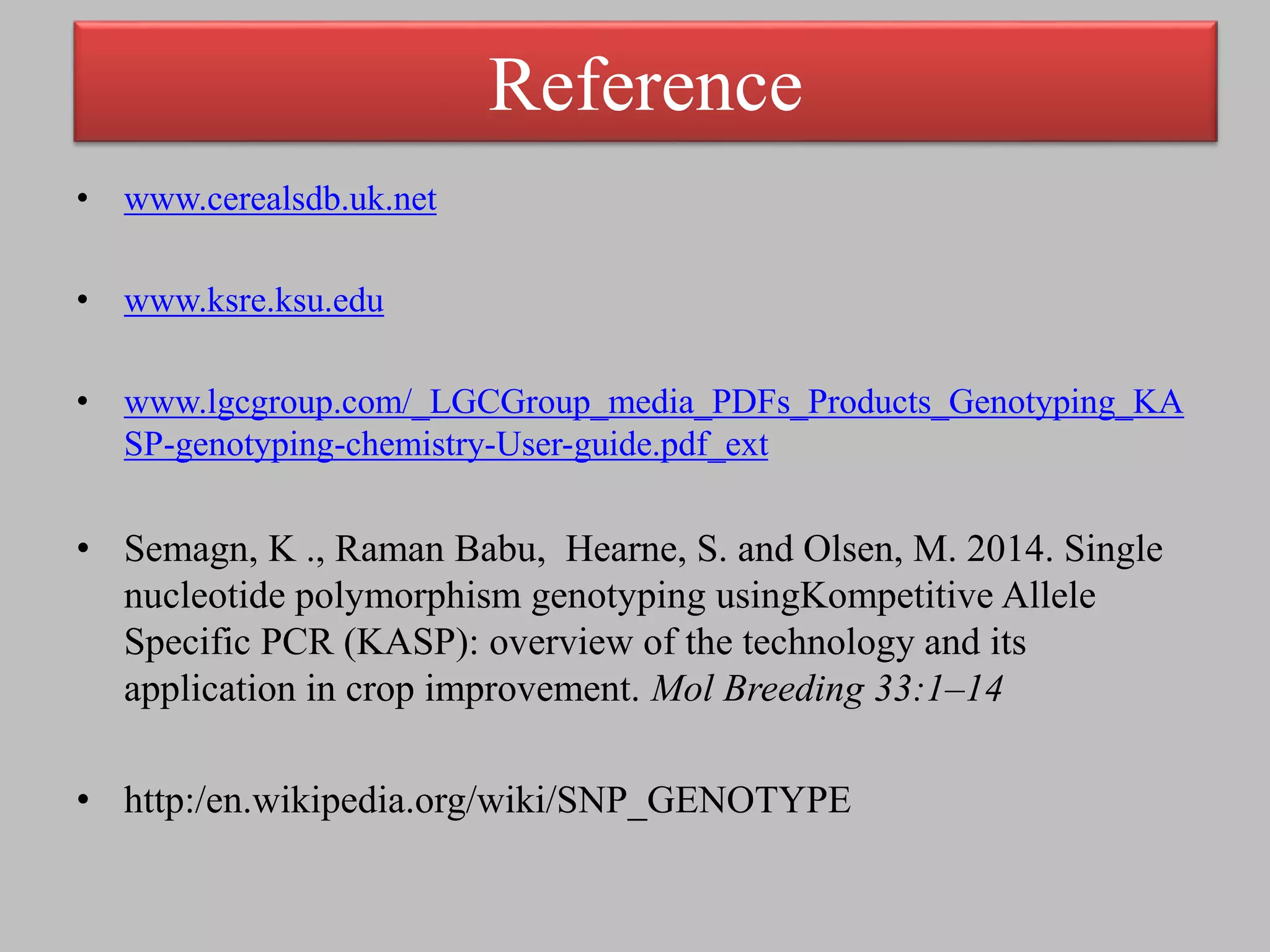 Reference
• www.cerealsdb.uk.net
• www.ksre.ksu.edu
• www.lgcgroup.com/_LGCGroup_media_PDFs_Products_Genotyping_KA
SP-genotyping-chemistry-User-guide.pdf_ext
• Semagn, K ., Raman Babu, Hearne, S. and Olsen, M. 2014. Single
nucleotide polymorphism genotyping usingKompetitive Allele
Specific PCR (KASP): overview of the technology and its
application in crop improvement. Mol Breeding 33:1–14
• http:/en.wikipedia.org/wiki/SNP_GENOTYPE
 