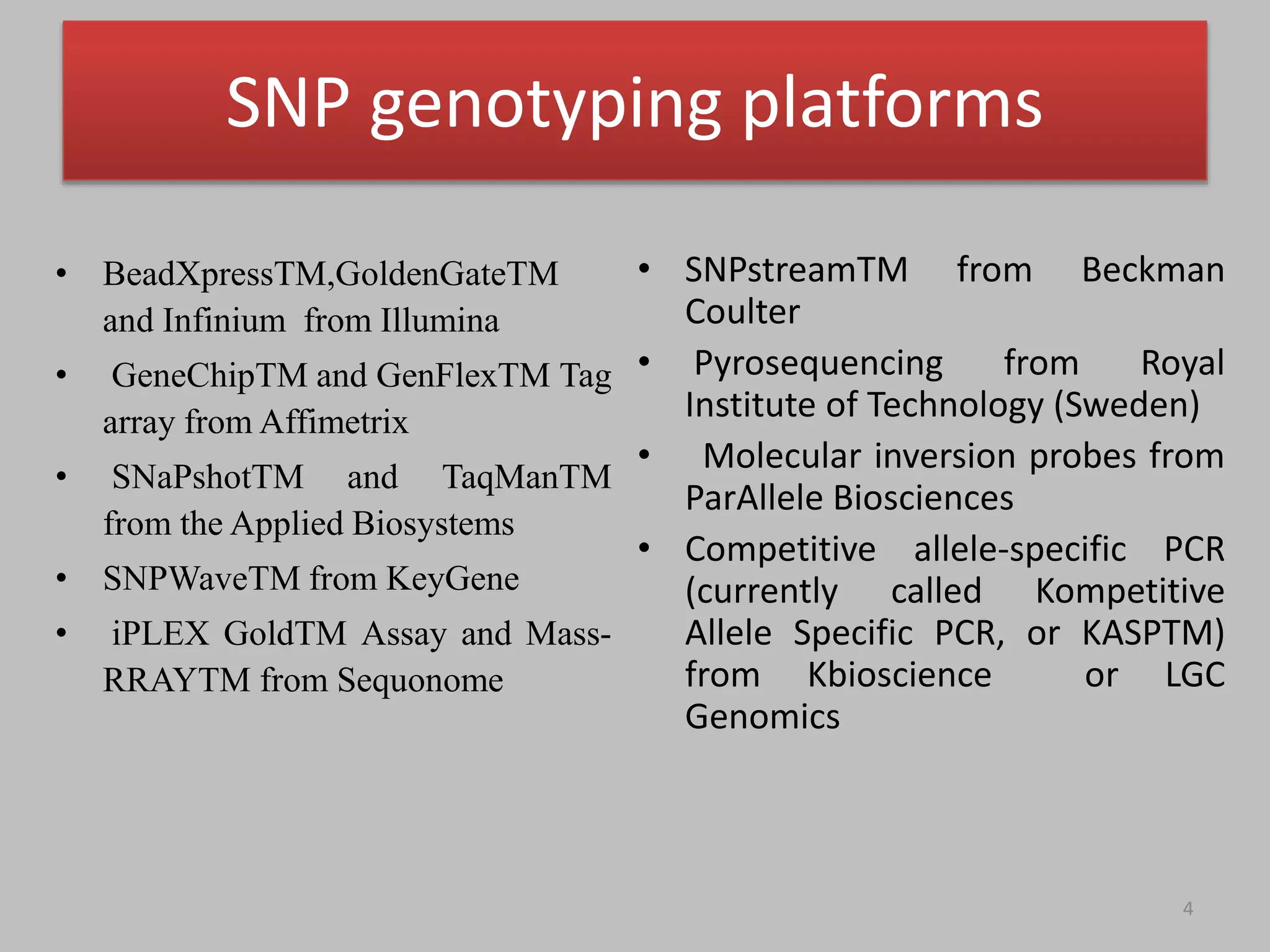 • BeadXpressTM,GoldenGateTM
and Infinium from Illumina
• GeneChipTM and GenFlexTM Tag
array from Affimetrix
• SNaPshotTM and TaqManTM
from the Applied Biosystems
• SNPWaveTM from KeyGene
• iPLEX GoldTM Assay and Mass-
RRAYTM from Sequonome
4
• SNPstreamTM from Beckman
Coulter
• Pyrosequencing from Royal
Institute of Technology (Sweden)
• Molecular inversion probes from
ParAllele Biosciences
• Competitive allele-specific PCR
(currently called Kompetitive
Allele Specific PCR, or KASPTM)
from Kbioscience or LGC
Genomics
SNP genotyping platforms
 
