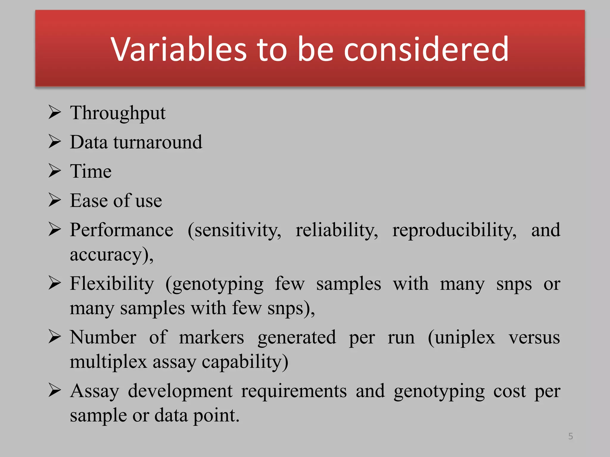Variables to be considered
 Throughput
 Data turnaround
 Time
 Ease of use
 Performance (sensitivity, reliability, reproducibility, and
accuracy),
 Flexibility (genotyping few samples with many snps or
many samples with few snps),
 Number of markers generated per run (uniplex versus
multiplex assay capability)
 Assay development requirements and genotyping cost per
sample or data point.
5
 
