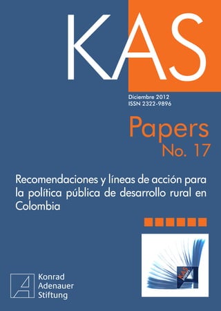 KAS
              KASPapers



                        Diciembre 2012
                        ISSN 2322-9896




                        Papers
                                  No. 17
Recomendaciones y líneas de acción para
la política pública de desarrollo rural en
Colombia




                                             1
 