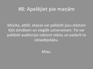 #8:	
  Apelējiet	
  pie	
  maņām	
  	
  
	
  
Mūzika,	
  a_ēli,	
  skaņas	
  var	
  palīdzēt	
  jūsu	
  stāstam	
  
kļūt	
  dzīvākam	
  un	
  vieglāk	
  uztveramam.	
  Tie	
  var	
  
palīdzēt	
  auditorijai	
  izdzīvot	
  stāstu	
  un	
  padarīt	
  to	
  
izklaidējošāku.	
  	
  
Miau.	
  
 