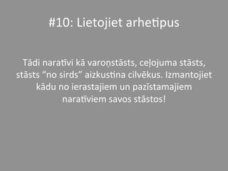 #10:	
  Lietojiet	
  arhe*pus	
  	
  	
  
	
  
Tādi	
  naraPvi	
  kā	
  varoņstāsts,	
  ceļojuma	
  stāsts,	
  
stāsts	
  “no	
  sirds”	
  aizkus*na	
  cilvēkus.	
  Izmantojiet	
  
kādu	
  no	
  ierastajiem	
  un	
  pazīstamajiem	
  
naraPviem	
  savos	
  stāstos!	
  	
  
 