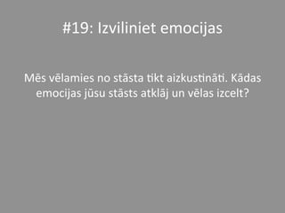 #19:	
  Izviliniet	
  emocijas	
  	
  	
  
	
  
Mēs	
  vēlamies	
  no	
  stāsta	
  *kt	
  aizkus*nā*.	
  Kādas	
  
emocijas	
  jūsu	
  stāsts	
  atklāj	
  un	
  vēlas	
  izcelt?	
  	
  	
  
 