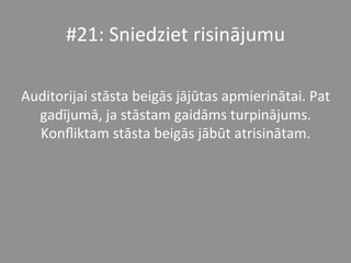 #21:	
  Sniedziet	
  risinājumu	
  	
  	
  
	
  
Auditorijai	
  stāsta	
  beigās	
  jājūtas	
  apmierinātai.	
  Pat	
  
gadījumā,	
  ja	
  stāstam	
  gaidāms	
  turpinājums.	
  
Konﬂiktam	
  stāsta	
  beigās	
  jābūt	
  atrisinātam.	
  	
  
 