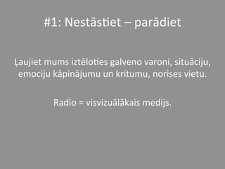 #1:	
  Nestās*et	
  –	
  parādiet	
  
	
  
Ļaujiet	
  mums	
  iztēlo*es	
  galveno	
  varoni,	
  situāciju,	
  
emociju	
  kāpinājumu	
  un	
  kritumu,	
  norises	
  vietu.	
  	
  
	
  
Radio	
  =	
  visvizuālākais	
  medijs.	
  	
  
 