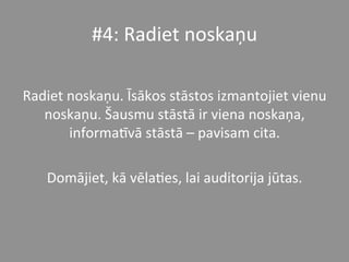 #4:	
  Radiet	
  noskaņu	
  
	
  
Radiet	
  noskaņu.	
  Īsākos	
  stāstos	
  izmantojiet	
  vienu	
  
noskaņu.	
  Šausmu	
  stāstā	
  ir	
  viena	
  noskaņa,	
  
informaPvā	
  stāstā	
  –	
  pavisam	
  cita.	
  	
  	
  
	
  
Domājiet,	
  kā	
  vēla*es,	
  lai	
  auditorija	
  jūtas.	
  	
  
 