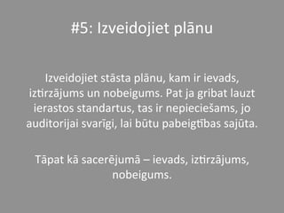 #5:	
  Izveidojiet	
  plānu	
  
	
  
Izveidojiet	
  stāsta	
  plānu,	
  kam	
  ir	
  ievads,	
  
iz*rzājums	
  un	
  nobeigums.	
  Pat	
  ja	
  gribat	
  lauzt	
  
ierastos	
  standartus,	
  tas	
  ir	
  nepieciešams,	
  jo	
  
auditorijai	
  svarīgi,	
  lai	
  būtu	
  pabeigPbas	
  sajūta.	
  	
  
	
  
Tāpat	
  kā	
  sacerējumā	
  –	
  ievads,	
  iz*rzājums,	
  
nobeigums.	
  	
  
 