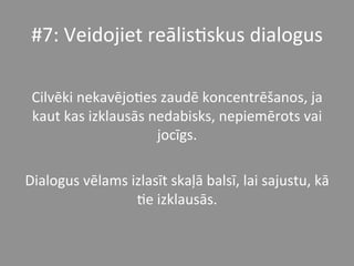 #7:	
  Veidojiet	
  reālis*skus	
  dialogus	
  	
  
	
  
Cilvēki	
  nekavējo*es	
  zaudē	
  koncentrēšanos,	
  ja	
  
kaut	
  kas	
  izklausās	
  nedabisks,	
  nepiemērots	
  vai	
  
jocīgs.	
  	
  
	
  
Dialogus	
  vēlams	
  izlasīt	
  skaļā	
  balsī,	
  lai	
  sajustu,	
  kā	
  
*e	
  izklausās.	
  	
  
 