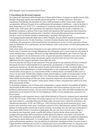 della famiglia. Sono il cammino della Chiesa.
5. Il problema dei divorziati risposati
Se si pensa all’importanza delle famiglie per il futuro della Chiesa, il numero in rapida crescita delle
famiglie disgregate appare una tragedia ancora più grande. C’è molta sofferenza. Non basta
considerare il problema solo dal punto di vista e dalla prospettiva della Chiesa come istituzione
sacramentale; abbiamo bisogno di un cambiamento del paradigma e dobbiamo - come lo ha fatto il
buon Samaritano (Le 10,29- 37) - considerare la situazione anche dalla prospettiva di chi soffre e
chiede aiuto. Tutti sanno che la questione dei matrimoni di persone divorziate e risposate è un
problema complesso e spinoso Non si può ridurlo alla questione dell’ammissione alla comunione.
Riguarda l’intera pastorale matrimoniale e familiare. Inizia già dalla preparazione al matrimonio
che deve essere un’attenta catechesi matrimoniale e familiare. Prosegue poi con
l’accompagnamento pastorale degli sposi e delle famiglie; diventa attuale quando il matrimonio e la
famiglia entrano in crisi. In tale situazione, i curatori d’anime faranno tutto il possibile per
contribuire alla guarigione e alla riconciliazione nel matrimonio in crisi. La loro cura non si ferma
dopo un fallimento di un matrimonio; devono rimanere vicini ai divorziati e invitarli partecipare alla
vita della Chiesa.
Tutti sanno anche che esistono situazioni in cui ogni ragionevole tentativo di salvare il matrimonio
risulta vano. L’eroismo dei coniugi abbandonati che rimangono soli e vanno avanti da soli merita la
nostra ammirazione e sostegno. Ma molti coniugi abbandonati dipendono, per il bene dei figli, da
un nuovo rapporto e da un matrimonio civile, al quale non possono rinunciare senza nuove colpe.
Spesso, dopo le esperienze amare del passato, queste relazioni fanno provare loro nuova gioia,
addirittura talvolta vengono percepite come dono dal cielo.
Che cosa può fare la Chiesa in tali situazioni? Non può proporre una soluzione diversa o contraria
alle parole di Gesù L’indissolubilità di un matrimonio sacramentale e l’impossibilità di nuovo
matrimonio durante la vita dell’altro prtner fa parte della tradizione di fede vincolante della Chiesa
che non può essere abbandonata o sciolta richiamandosi a una comprensione superficiale della
misericordia a basso prezzo. La misericordia di Dio in ultima analisi è la fedeltà di Dio verso se
stesso e la sua carità. Poiché Dio è fedele è anche misericordioso e nella sua misericordia è anche
fedele, anche se noi siamo infedeli (2 Tim 2,13). Misericordia e fedeltà vanno insieme. A causa
della fedeltà misericordiosa di Dio non esiste situazione umana che sia assolutamente priva di
speranza e di soluzione. Per quanto l’uomo possa cadere in basso, non potrà mai cadere al di sotto
della misericordia di Dio.
La domanda è dunque come la Chiesa può corrispondere a questo binomio inscindibile di fedeltà e
misericordia di Dio nella sua azione pastorale riguardo i divorziati risposati con rito civile. È un
problema relativamente recente, che non esisteva nel passato, che esiste solo dalla introduzione del
matrimonio civile tramite il Code civil di Napoleone (1804) e la sua introduzione successiva nei
diversi paesi.
Nel rispondere a tale situazione nuova, negli ultimi decenni la Chiesa ha compiuto passi importanti.
Il CIC del 1917 (can. 2356) tratta i divorziati risposati con rito civile ancora come bigami che sono
ipso facto infami e, a seconda della gravità della colpa, possono essere colpiti da scomunica o da
interdizione personale. Il CIC del 1984 (can. 1093) non prevede più queste punizioni gravi; sono
rimaste solo restrizioni meno gravi. Familiaris consortio (24) e Sacramentum caritatis (29), intanto,
parlano in modo perfino amorevole di questi cristiani. Assicurano loro che non sono scomunicati e
fanno parte della Chiesa e li invitano a partecipare alla sua vita. Ecco un tono nuovo. Oggi ci
troviamo in una situazione simile a quella dell’ultimo Concilio Anche allora esistevano, per
esempio sulla questione dell’ecumenismo o della libertà di religione, encicliche e decisioni del
Sant’Uffizio che sembravano precludere altre vie. II Concilio senza violare la tradizione dogmatica
vincolante ha aperto delle porte. Ci si può chiedere: non è forse possibile un ulteriore sviluppo
anche nella presente questione, che non abolisca la tradizione vincolante di fede, ma porti avanti e
l’approfondisca tradizioni più recenti? La risposta può essere solo differenziata. Le situazioni sono
molto diverse e vanno distinte con cura. Una soluzione generale per tutti i casi non può dunque

 