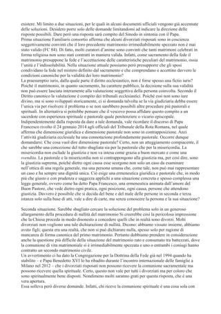 esistere. Mi limito a due situazioni, per le quali in alcuni documenti ufficiali vengono già accennate
delle soluzioni. Desidero porre solo delle domande limitandomi ad indicare la direzione delle
risposte possibili. Dare però una risposta sarà compito del Sinodo in sintonia con il Papa.
Prima situazione Familiaris consortio afferma che alcuni divorziati risposati sono in coscienza
soggettivamente convinti che il loro precedente matrimonio irrimediabilmente spezzato non è mai
stato valido (FC 84). Di fatto, molti curatori d’anime sono convinti che tanti matrimoni celebrati in
forma religiosa non sono stati contratti in maniera valida. Infatti, come sacramento della fede il
matrimonio presuppone la fede e l’accettazione delle caratteristiche peculiari del matrimonio, ossia
l’unità e l’indissolubilità. Nella situazione attuale possiamo però presupporre che gli sposi
condividano la fede nel mistero definito dal sacramento e che comprendano e accettino davvero le
condizioni canoniche per la validità dei loro matrimonio?
La praesumptio iuris, dalla quale parte il diritto ecclesiastico, non è forse spesso una fictio iuris?
Poiché il matrimonio, in quanto sacramento, ha carattere pubblico, la decisione sulla sua validità
non può essere lasciata interamente alla valutazione soggettiva della persona coinvolta. Secondo il
Diritto canonico la valutazione è compito dei tribunali ecclesiastici. Poiché essi non sono iure
divino, ma si sono sviluppati storicamente, ci si domanda talvolta se la via giudiziaria debba essere
l’unica via per risolvere il problema o se non sarebbero possibili altre procedure più pastorali e
spirituali. In alternativa si potrebbe pensare che il vescovo possa affidare questo compito a un
sacerdote con esperienza spirituale e pastorale quale penitenziere o vicario episcopale.
Indipendentemente dalla risposta da dare a tale domanda, vale ricordare il discorso di Papa
Francesco rivolto il 24 gennaio 2014 agli officiali del Tribunale della Rota Romana, nel quale
afferma che dimensione giuridica e dimensione pastorale non sono in contrapposizione. Anzi
l’attività giudiziaria ecclesiale ha una connotazione profondamente pastorale. Occorre dunque
domandarsi: Che cosa vuol dire dimensione pastorale? Certo, non un atteggiamento compiacente, il
che sarebbe una concezione del tutto sbagliata sia per la pastorale che per la misericordia. La
misericordia non esclude la giustizia e non va intesa come grazia a buon mercato e come una
svendita. La pastorale e la misericordia non si contrappongono alla giustizia ma, per così dire, sono
la giustizia suprema, poiché dietro ogni causa esse scorgono non solo un caso da esaminare
nell’ottica di una regola generale, ma una persona umana che, come tale, non può mai rappresentare
un caso e ha sempre una dignità unica. Ciò esige una ermeneutica giuridica e pastorale che, in modo
più che giusto e con prudenza e saggezza applichi a una situazione concreta e spesso complessa una
legge generale, ovvero come ha detto Papa Francesco, una ermeneutica animata dall’amore del
Buon Pastore, che vede dietro ogni pratica, ogni posizione, ogni causa, persone che attendono
giustizia. Davvero è possibile che si decida del bene e del male delle persone in seconda e terza
istanza solo sulla base di atti, vale a dire di carte, ma senza conoscere la persona e la sua situazione?
Seconda situazione. Sarebbe sbagliato cercare la soluzione del problema solo in un generoso
allargamento della procedura di nullità del matrimonio Si creerebbe così la pericolosa impressione
che la Chiesa proceda in modo disonesto a concedere quelli che in realtà sono divorzi. Molti
divorziati non vogliono una tale dichiarazione di nullità. Dicono: abbiamo vissuto insieme, abbiamo
avuto figli; questa era una realtà, che non si può dichiarare nulla, spesso solo per ragione di
mancanza di forma canonica del primo matrimonio. Pertanto dobbiamo prendere in considerazione
anche la questione più difficile della situazione del matrimonio rato e consumato tra battezzati, dove
la comunione di vita matrimoniale si è irrimediabilmente spezzata e uno o entrambi i coniugi hanno
contratto un secondo matrimonio civile.
Un avvertimento ci ha dato la Congregazione per la Dottrina della Fede già nel 1994 quando ha
stabilito – e Papa Benedetto XVI lo ha ribadito durante l’incontro internazionale delle famiglie a
Milano nel 2012 – che i divorziati risposati non possono ricevere la comunione sacramentale ma
possono ricevere quella spirituale. Certo, questo non vale per tutti i divorziati ma per coloro che
sono spiritualmente bene disposti. Nondimeno molti saranno grati per questa risposta, che è una
vera apertura.
Essa solleva però diverse domande. Infatti, chi riceve la comunione spirituale è una cosa sola con

 
