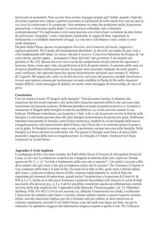 interessata ai sacramenti. Non occorre forse evitare il peggio proprio qui? Infatti, quando i figli dei
divorziati risposati non vedono i genitori accostarsi ai sacramenti di solito anche loro non trovano la
via verso la confessione e la comunione. Non mettiamo in conto che perderemo anche la prossima
generazione, e forse pure quella dopo? La nostra prassi collaudata, non si dimostra
controproducente? Un matrimonio civile come descritto con criteri chiari va distinto da altre forme
di convivenza “irregolare” come i matrimoni clandestini, le coppie di fatto, soprattutto la
fornicazione e i cosiddetti matrimoni selvaggi. La vita non è solo bianco o nero; infatti ci sono
molte sfumature.
Da parte della Chiesa, questa via presuppone discretio, discernimento spirituale, saggezza e
sapienza pastorale. Per il padre del monachesimo Benedetto, la discretio era madre di ogni virtù e
virtù fondamentale dell’abate. Lo stesso vale per il vescovo. Come il re Salomone ha bisogno di “un
cuore docile, perché sappia… distinguere il bene dal male” per governare il suo popolo con
giustizia (1 Re 3,9). Questa discretio non è un facile compromesso tra gli estremi fra rigorismo e
lassismo, bensì, come ogni virtù, una perfezione al di là di questi estremi, il cammino della sana via
di mezzo giustificata e della giusta misura. In questo senso possiamo imparare da molti grandi e
santi confessori, che sapevano bene fare questo discernimento spirituale (per esempio S. Alfonso
de’ Liguori). Mi auguro che, sulla via di tale discretio, nel corso del processo sinodale riusciremo a
trovare una risposta comune per testimoniare in modo credibile la Parola di Dio nelle situazioni
umane difficili, come messaggio di fedeltà, ma anche come messaggio di misericordia, di vita e di
gioia.
Conclusione
Con ciò ritorno al tema “Il Vangelo della famiglia”. Non possiamo limitare il dibattito alla
situazione dei divorziati risposati e alle molte altre situazioni pastorali difficili che non sono state
menzionate nel presente contesto. Dobbiamo prendere un punto di partenza positivo e riscoprire e
annunciare il Vangelo della famiglia in tutta la sua bellezza. La verità convince tramite la sua
bellezza. Dobbiamo contribuire, con le parole e i fatti, a far sì che le persone trovino la felicità nella
famiglia e in tal modo possano dare alle altre famiglie testimonianza di questa loro gioia. Dobbiamo
intendere nuovamente la famiglia come Chiesa domestica, renderla la via privilegiata della nuova
evangelizzazione e del rinnovamento della Chiesa, una Chiesa che è in cammino presso la gente e
con la gente. In famiglia le persone sono a casa, o perlomeno cercano una casa nella famiglia. Nelle
famiglie la Chiesa incontra la realtà della vita. Per questo le famiglie sono banco di prova della
pastorale e urgenza della nuova evangelizzazione. La famiglia è il futuro. Anche per la Chiesa
costituisce la via del futuro.
Appendice I: Fede implicita
La pedagogia di Dio è un tema costante dei Padri della Chiesa (Clemente di Alessandria, Ireneo di
Lione, e così via). La tradizione scolastica ha sviluppato la dottrina della fides implicita. Prende
spunto da Eb 11, 1. 6: “La fede è fondamento delle cose che si sperano”, “chi infatti s’accosta a Dio
deve credere che egli esiste e che egli ricompensa coloro che lo cercano”. Per Tommaso d’Aquino il
vero contenuto della fede è la fede in Dio. Secondo lui la fede in Dio, quale meta e felicità ultima
dell’uomo, e nella provvidenza storica di Dio, contiene implicitamente le verità di fede che
riguardano gli strumenti di redenzione, quindi anche l’incarnazione e la passione di Cristo (S. th.
II/II q.1 a.7). Anche se in altri passi Tommaso è piuttosto discordante nell’elencare le verità di fede
necessarie alla salvezza (p.e. q. I a. 6 ad I) è possibile considerare questa sua affermazione centrale
sul tema della fede implicita (cfr. l’appendice della Deutsche Thomasausgabe, vol. 15, MünchenSalzburg 1950, 431-437). Così la tesi secondo cui, affinché il matrimonio sia valido, è sufficiente
l’intenzione di contrarlo come fanno i cristiani, rimane indietro rispetto a questo requisito minimo.
Infatti, una tale intenzione implica, per chi è cristiano solo per cultura, la mera intenzione di
contrarre matrimonio secondo il rito della Chiesa, cosa che molti non fanno per fede, ma per la
solennità e lo splendore maggiori del matrimonio religioso rispetto a quello civile. Per l’efficacia

 