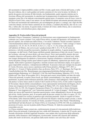 del sacramento è imprescindibile credere nel Dio vivente, quale meta e felicità dell’uomo, e nella
Sua provvidenza, che ci vuole guidare nel nostro cammino di vita verso la meta e la felicità. A
partire da questa convinzione di fede iniziale, ma fondamentale, quale requisito minimo per la
ricezione efficace del sacramento, la catechesi per la preparazione al matrimonio religioso deve
insegnare come Dio ci ha indicato concretamente questa meta e il cammino verso di essa e verso la
felicità in Gesù Cristo, come il suo amore e la sua fedeltà diventano attivamente presenti attraverso
la Chiesa nel sacramento del matrimonio, per accompagnare gli sposi e i coniugi, con i figli che Dio
vorrà loro donare, nel loro futuro cammino di vita comune, e condurli alla felicità, alla vita in e con
Dio, e infine alla vita eterna. In questo modo, il mistero di Cristo e della Chiesa, che si concretizza
nel matrimonio, verrà dischiuso passo, dopo passo.
Appendice II: Pratica della Chiesa dei primordi
Secondo il Nuovo Testamento, l’adulterio e la fornicazione sono comportamenti in fondamentale
contrasto con l’essere cristiani. Così, nella Chiesa antica, accanto all’apostasia e all’omicidio, tra i
peccati capitali, che escludevano dalla Chiesa, c’era anche l’adulterio. Poiché secondo il pensiero
veterotestamentario-ebraico la fornicazione di un coniuge “contaminava” l’altro coniuge e l’intera
comunità (Lv 18, 25, 28; 19, 29; Dt 24, 4; Os 4, 2 s.; Ger 3, 1-3, 9), in base alle clausole
sull’adulterio di Matteo, che scriveva per i giudeocristiani (Mt 5, 32 e 19, 9), all’uomo era
permesso, e talvolta era perfino necessario, ripudiare la moglie adultera. A questo proposito,
comunque, sin dall’inizio i Padri hanno attribuito grande importanza al fatto che sia per l’uomo, sia
per la donna, valevano gli stessi diritti e gli stessi doveri. Non è però possibile ottenere dai testi
completa chiarezza sulla pratica della Chiesa antica del ripudio per adulterio. Questi testi, infatti,
non sempre distinguono tra adulterio e fornicazione, bigamia simultanea e consecutiva dopo la
morte del primo coniuge (anche quest’ultima in parte era dibattuta), separazione per morte o per
ripudio. Sulle relative questioni esegetiche e storiche esistono una letteratura ampia, tra la quale è
quasi impossibile orientarsi, e interpretazioni differenti. Si possono citare per esempio da una parte
O. Cereti, Divorzio, nuove nozze e penitenza nella Chiesa primitiva, Bologna 1977, 2013, e
dall’altra 1-1. Couzel, L’Eglise primitive face au divorce, Paris 1971, e J. Ratzinger, Zur Frage der
Unaufloslichkeit der Ehe. Bemerkungen zum dogmengeschichtilchen Befund und seiner
gegenwärtigen Bedeutung, in F. Heinrich/V. Eid, Ehe und Ehescheidung, München 1972, 35-56
(simile nell’ Oss. Rom 30 novembre 2011). Non può però esserci alcun dubbio sul fatto che nella
Chiesa dei primordi, in molte Chiese locali, per diritto consuetudinario c’era, dopo un tempo di
pentimento, la pratica della tolleranza pastorale, della clemenza e dell’indulgenza. Sullo sfondo di
tale pratica va forse inteso anche il canone 8 dei Concilio di Nicea (325), rivolto contro il rigorismo
di Novaziano. Questo diritto consuetudinario viene espressamente testimoniato da Origene, che lo
ritiene non irragionevole (Commento al Vangelo di Matteo XIV, 23). Anche Basilio il Grande
(Lettera 188, 4 e 199, 18), Gregorio Nazianzeno (Oratio 37) e alcuni altri vi fanno riferimento.
Spiegano il “non irragionevole” con l’intenzione pastorale di “evitare di peggio”. Nella Chiesa
latina, per mezzo dell’autorità di Agostino questa pratica venne abbandonata a favore di una pratica
più severa. Anche Agostino, però, in un passo parla di peccato veniale (La fede e le opere, 19, 35).
Non sembra quindi aver escluso in partenza ogni soluzione pastorale. Anche in seguito la Chiesa
d’Occidente, nelle situazioni difficili, per le decisioni dei Sinodi e simili ha sempre cercato, e anche
trovato, soluzioni concrete. Il Concilio di Trento, secondo P. Fransen, Das Thema “Eheseheidung
und Ehebruch”auf dem Konzil von Trient (1563), in: Concilium 6 (1970) 343-348, ha condannato la
posizione di Lutero, ma non la pratica della Chiesa d’Oriente. H. Jedin ha sostanzialmente
concordato con ciò.
Le Chiese ortodosse hanno conservato, conformemente al punto di vista pastorale della tradizione
della Chiesa dei primordi, il principio per loro valido dell’oikonomia. A partire dal VI secolo, però,
facendo riferimento al diritto imperiale bizantino, sono andate oltre la posizione della tolleranza
pastorale, della clemenza e dell’indulgenza, riconoscendo, insieme alle clausole dell’adulterio,
anche altri motivi di divorzio, che partono dalla morte morale e non solo fisica del vincolo

 