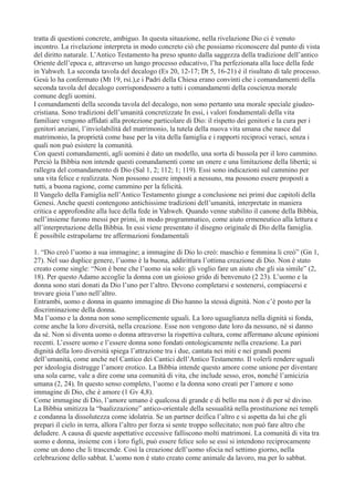 tratta di questioni concrete, ambiguo. In questa situazione, nella rivelazione Dio ci è venuto
incontro. La rivelazione interpreta in modo concreto ciò che possiamo riconoscere dal punto di vista
del diritto naturale. L’Antico Testamento ha preso spunto dalla saggezza della tradizione dell’antico
Oriente dell’epoca e, attraverso un lungo processo educativo, l’ha perfezionata alla luce della fede
in Yahweh. La seconda tavola del decalogo (Es 20, 12-17; Dt 5, 16-21) è il risultato dì tale processo.
Gesù lo ha confermato (Mt 19, rsi.),e i Padri della Chiesa erano convinti che i comandamenti della
seconda tavola del decalogo corrispondessero a tutti i comandamenti della coscienza morale
comune degli uomini.
I comandamenti della seconda tavola del decalogo, non sono pertanto una morale speciale giudeocristiana. Sono tradizioni dell’umanità concretizzate In essi, i valori fondamentali della vita
familiare vengono affidati alla protezione particolare di Dio: il rispetto dei genitori e la cura per i
genitori anziani, l’inviolabilità del matrimonio, la tutela della nuova vita umana che nasce dal
matrimonio, la proprietà come base per la vita della famiglia e i rapporti reciproci veraci, senza i
quali non può esistere la comunità.
Con questi comandamenti, agli uomini è dato un modello, una sorta di bussola per il loro cammino.
Perciò la Bibbia non intende questi comandamenti come un onere e una limitazione della libertà; si
rallegra del comandamento di Dio (Sal 1, 2; 112; 1; 119). Essi sono indicazioni sul cammino per
una vita felice e realizzata. Non possono essere imposti a nessuno, ma possono essere proposti a
tutti, a buona ragione, come cammino per la felicità.
Il Vangelo della Famiglia nell’Antico Testamento giunge a conclusione nei primi due capitoli della
Genesi. Anche questi contengono antichissime tradizioni dell’umanità, interpretate in maniera
critica e approfondite alla luce della fede in Yahweh. Quando venne stabilito il canone della Bibbia,
nell’insieme furono messi per primi, in modo programmatico, come aiuto ermeneutico alla lettura e
all’interpretazione della Bibbia. In essi viene presentato il disegno originale di Dio della famiglia.
È possibile estrapolarne tre affermazioni fondamentali
1. “Dio creò l’uomo a sua immagine; a immagine di Dio lo creò: maschio e femmina li creò” (Gn 1,
27). Nel suo duplice genere, l’uomo è la buona, addirittura l’ottima creazione di Dio. Non è stato
creato come single: “Non è bene che l’uomo sia solo: gli voglio fare un aiuto che gli sia simile” (2,
18). Per questo Adamo accoglie la donna con un gioioso grido di benvenuto (2 23). L’uomo e la
donna sono stati donati da Dio l’uno per l’altro. Devono completarsi e sostenersi, compiacersi e
trovare gioia l’uno nell’altro.
Entrambi, uomo e donna in quanto immagine di Dio hanno la stessà dignità. Non c’è posto per la
discriminazione della donna.
Ma l’uomo e la donna non sono semplicemente uguali. La loro uguaglianza nella dignità si fonda,
come anche la loro diversità, nella creazione. Esse non vengono date loro da nessuno, né si danno
da sé. Non si diventa uomo o donna attraverso la rispettiva cultura, come affermano alcune opinioni
recenti. L’essere uomo e l’essere donna sono fondati ontologicamente nella creazione. La pari
dignità della loro diversità spiega l’attrazione tra i due, cantata nei miti e nei grandi poemi
dell’umanità, come anche nel Cantico dei Cantici dell’Antico Testamento. Il volerli rendere uguali
per ideologia distrugge l’amore erotico. La Bibbia intende questo amore come unione per diventare
una sola carne, vale a dire come una comunità di vita, che include sesso, eros, nonché l’amicizia
umana (2, 24). In questo senso completo, l’uomo e la donna sono creati per l’amore e sono
immagine di Dio, che è amore (1 Gv 4,8).
Come immagine di Dio, l’amore umano è qualcosa di grande e di bello ma non è di per sé divino.
La Bibbia smitizza la “baalizzazione” antico-orientale della sessualità nella prostituzione nei templi
e condanna la dissolutezza come idolatria. Se un partner deifica l’altro e si aspetta da lui che gli
prepari il cielo in terra, allora l’altro per forza si sente troppo sollecitato; non può fare altro che
deludere. A causa di queste aspettative eccessive falliscono molti matrimoni. La comunità di vita tra
uomo e donna, insieme con i loro figli, può essere felice solo se essi si intendono reciprocamente
come un dono che li trascende. Così la creazione dell’uomo sfocia nel settimo giorno, nella
celebrazione dello sabbat. L’uomo non è stato creato come animale da lavoro, ma per lo sabbat.

 