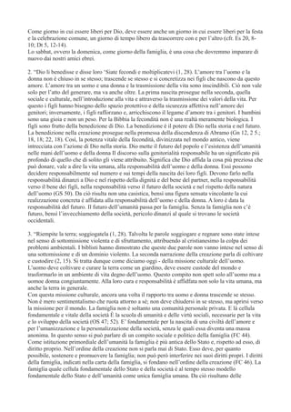 Come giorno in cui essere liberi per Dio, deve essere anche un giorno in cui essere liberi per la festa
e la celebrazione comune, un giorno di tempo libero da trascorrere con e per l’altro (cfr. Es 20, 810; Dt 5, 12-14).
Lo sabbat, ovvero la domenica, come giorno della famiglia, è una cosa che dovremmo imparare di
nuovo dai nostri amici ebrei.
2. “Dio li benedisse e disse loro ‘Siate fecondi e moltiplicatevi (1, 28). L’amore tra l’uomo e la
donna non è chiuso in se stesso; trascende se stesso e si concretizza nei figli che nascono da questo
amore. L’amore tra un uomo e una donna e la trasmissione della vita sono inscindibili. Ciò non vale
solo per l’atto del generare, ma va anche oltre. La prima nascita prosegue nella seconda, quella
sociale e culturale, nell’introduzione alla vita e attraverso la trasmissione dei valori della vita. Per
questo i figli hanno bisogno dello spazio protettivo e della sicurezza affettiva nell’amore dei
genitori; inversamente, i figli rafforzano e, arricchiscono il legame d’amore tra i genitori. I bambini
sono una gioia e non un peso. Per la Bibbia la fecondità non è una realtà meramente biologica. I
figli sono frutto della benedizione di Dio. La benedizione è il potere di Dio nella storia e nel futuro.
La benedizione nella creazione prosegue nella promessa della discendenza di Abramo (Gn 12, 2 5.;
18, 18; 22, 18). Così, la potenza vitale della fecondità, divinizzata nel mondo antico, viene
intrecciata con l’azione di Dio nella storia. Dio mette il futuro del popolo e l’esistenza dell’umanità
nelle mani dell’uomo e della donna Il discorso sulla genitorialità responsabile ha un significato più
profondo di quello che di solito gli viene attribuito. Significa che Dio affida la cosa più preziosa che
può donare, vale a dire la vita umana, alla responsabilità dell’uomo e della donna. Essi possono
decidere responsabilmente sul numero e sui tempi della nascita dei loro figli. Devono farlo nella
responsabilità dinanzi a Dio e nel rispetto della dignità e del bene del partner, nella responsabilità
verso il bene dei figli, nella responsabilità verso il futuro della società e nel rispetto della natura
dell’uomo (GS 50). Da ciò risulta non una casistica, bensì una figura sensata vincolante la cui
realizzazione concreta è affidata alla responsabilità dell’uomo e della donna. A loro è data la
responsabilità del futuro. Il futuro dell’umanità passa per la famiglia. Senza la famiglia non c’è
futuro, bensì l’invecchiamento della società, pericolo dinanzi al quale si trovano le società
occidentali.
3. “Riempite la terra; soggiogatela (1, 28). Talvolta le parole soggiogare e regnare sono state intese
nel senso di sottomissione violenta e di sfruttamento, attribuendo al cristianesimo la colpa dei
problemi ambientali. I biblisti hanno dimostrato che queste due parole non vanno intese nel senso di
una sottomissione e di un dominio violento. La seconda narrazione della creazione parla di coltivare
e custodire (2, 15). Si tratta dunque come diciamo oggi - della missione culturale dell’uomo.
L’uomo deve coltivare e curare la terra come un giardino, deve essere custode del mondo e
trasformarlo in un ambiente di vita degno dell’uomo. Questo compito non spett solo all’uomo ma a
uomoe donna congiuntamente. Alla loro cura e responsabilità è affidfata non solo la vita umana, ma
anche la terra in generale.
Con questa missione culturale, ancora una volta il rapporto tra uomo e donna trascende se stesso.
Non è mero sentimentalismo che ruota attorno a sé; non deve chiudersi in se stesso, ma aprirsi verso
la missione per il mondo. La famiglia non è soltanto una comunità personale privata. E là cellula
fondamentale e vitale della società È la scuola di umanità e delle virtù sociali, necessarie per la vita
e lo sviluppo della società (OS 47; 52). E’ fondamentale per la nascita di una civiltà dell’amore e
per l’umanizzazione e la personalizzazione della società, senza le quali essa diventa una massa
anonima. In questo senso si può parlare di un compito sociale e politico della famiglia (FC 44).
Come istituzione primordiale dell’umanità la famiglia è più antica dello Stato e, rispetto ad esso, di
diritto proprio. Nell’ordine della creazione non si parla mai di Stato. Esso deve, per quanto
possibile, sostenere e promuovere la famiglia; non può però interferire nei suoi diritti propri. I diritti
della famiglia, indicati nella carta della famiglia, si fondano nell’ordine della creazione (FC 46). La
famiglia quale cellula fondamentale dello Stato e della società è al tempo stesso modello
fondamentale dello Stato e dell’umanità come unica famiglia umana. Da ciò risultano delle

 